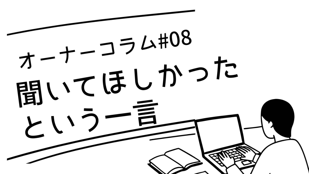 【オーナーコラム#8】「ただ聞いてほしかっただけなんです」という一言がまだ私の中に残っている