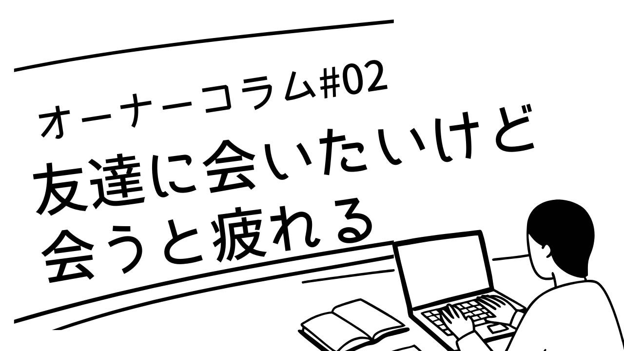 【オーナーコラム#2】友達に会いたいけど会うと疲れるという矛盾について