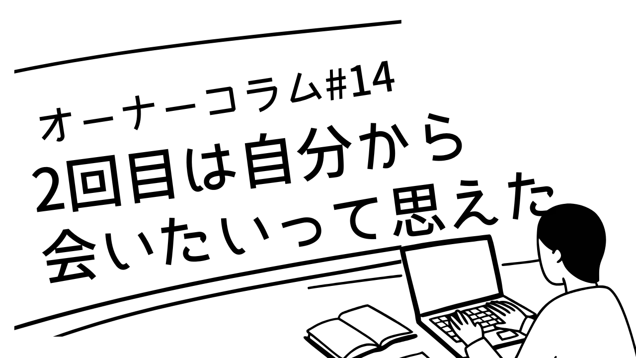 【オーナーコラム#14】「2回目は自分から会いたいって思えました」という報告