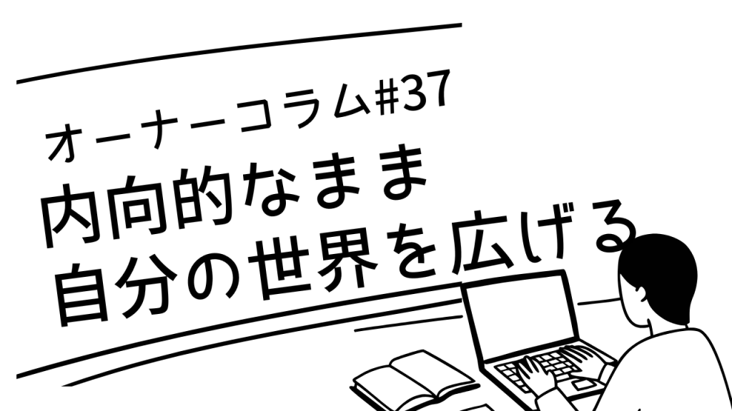 【オーナーコラム#37】内向的なまま自分の世界を広げていく人たち