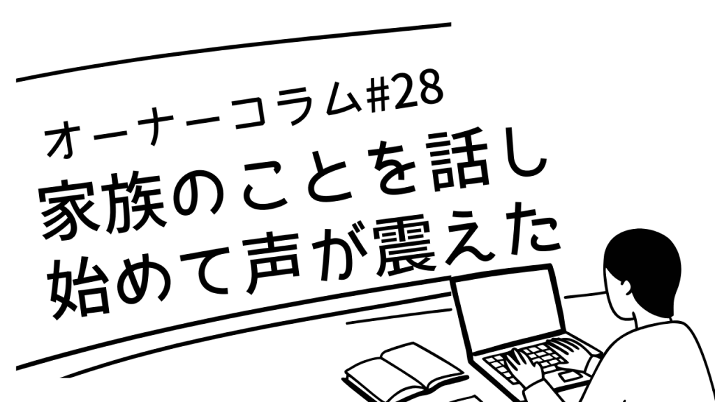 【オーナーコラム#28】家族のことを話し始めて、声が震えていた方へ