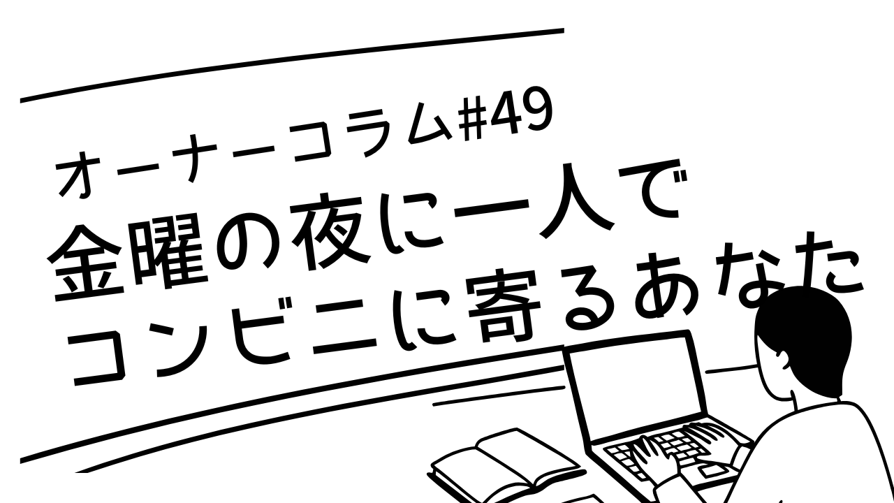 【オーナーコラム#49】金曜の夜に一人でコンビニに寄る、あなたのことを知っています