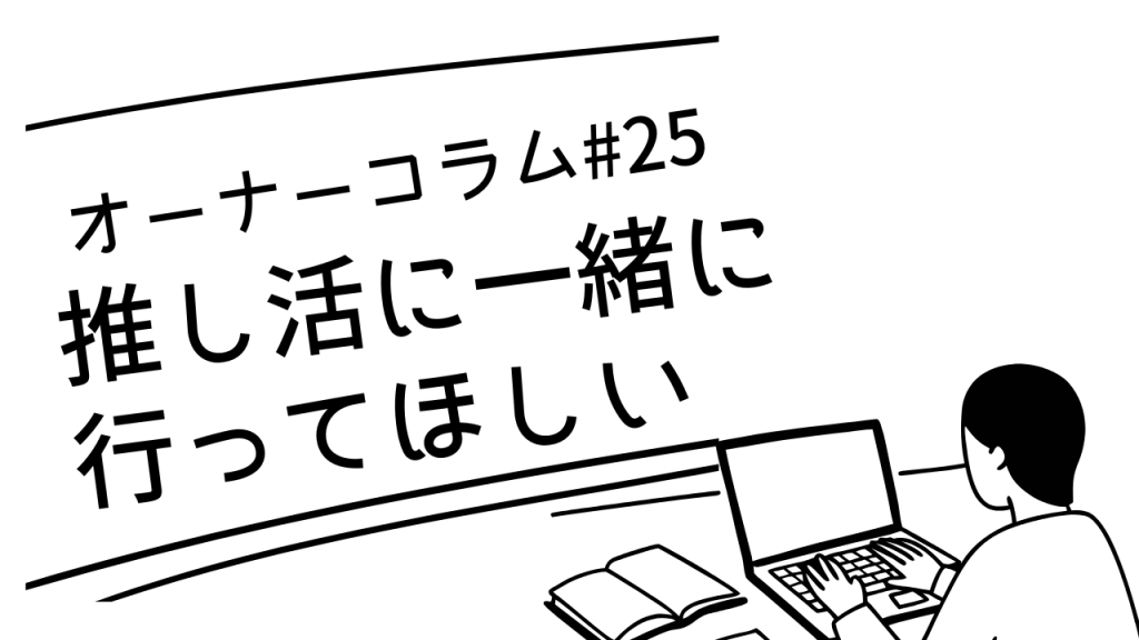 【オーナーコラム#25】推し活に「一緒に行ってほしい」と頼まれた日