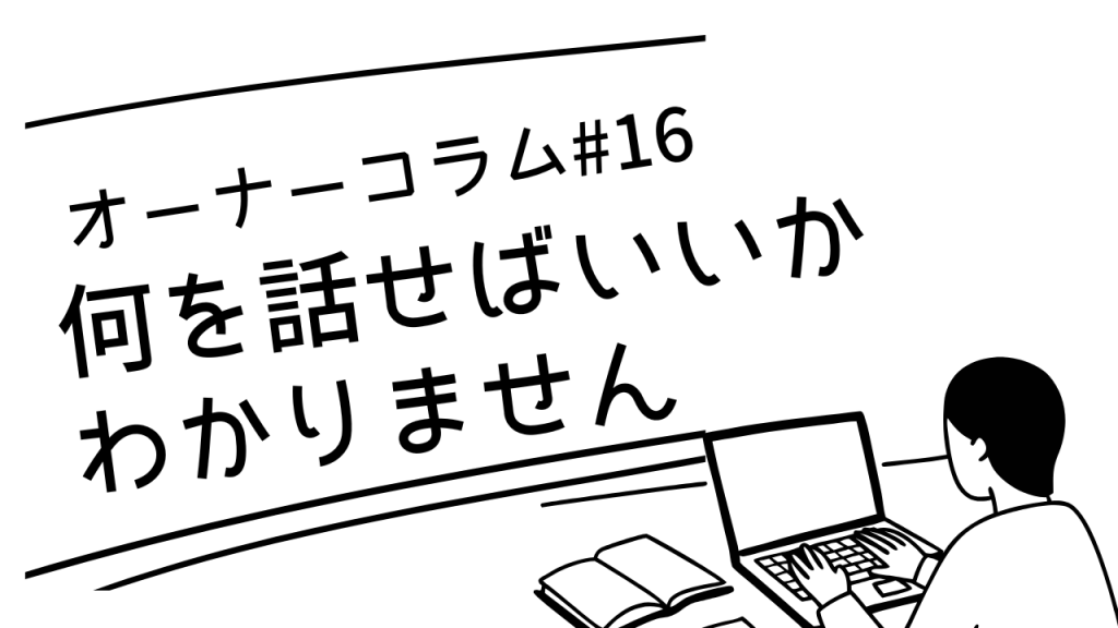 【オーナーコラム#16】「何を話せばいいかわかりません」って、よく言われます