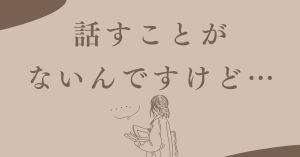 「話すことがないんですけど…」と言われたら、私はこう答えます